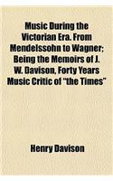 Music During the Victorian Era. from Mendelssohn to Wagner; Being the Memoirs of J. W. Davison, Forty Years Music Critic of the Times