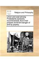 Union and Zeal Among Protestants Earnestly Recommended, from Their Present Imminent Danger of and by Popery.