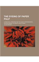 The Dyeing of Paper Pulp; A Practical Treatise for the Use of Papermakers, Paperstainers, Students and Others