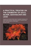 A Practical Treatise on the Chemistry of Gold, Silver, Quicksilver and Lead; Tracing the Crude Ores from the Mines Through the Various Mechanical an