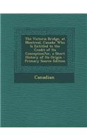 Victoria Bridge, at Montreal, Canada: Who Is Entitled to the Credit of Its Conception?or, a Short History of Its Origin: Who Is Entitled to the Credit of Its Conception?or, a Short History of Its Origin