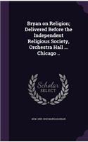 Bryan on Religion; Delivered Before the Independent Religious Society, Orchestra Hall ... Chicago ..