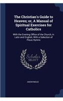 The Christian's Guide to Heaven; Or, a Manual of Spiritual Exercises for Catholics: With the Evening Office of the Church, in Latin and English; With a Selection of Pious Hymns