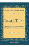 What I Think: A Symposium on Books and Other Things by Famous Writers of To-Day (Classic Reprint): A Symposium on Books and Other Things by Famous Writers of To-Day (Classic Reprint)