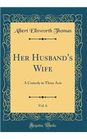 Her Husband's Wife, Vol. 6: A Comedy in Three Acts (Classic Reprint)