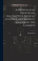 Medicolegal Treatise on Malpractice, Medical Evidence and Insanity Comprising the Elements