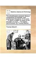 The Schoolmasters Assistant. Being a Compendium of Arithmetic, Both Practical and Theoretical. in Five Parts. ... to Which Is Prefixt, an Essay on the Education of Youth; ... the Twenty-Second Edition. by Thomas Dilworth, ...