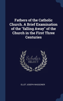 Fathers of the Catholic Church. A Brief Examination of the falling Away of the Church in the First Three Centuries