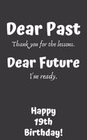 Dear Past Thank you for the lessons. Dear Future I'm ready. Happy 19th Birthday!: Dear Past 19th Birthday Card Quote Journal / Notebook / Diary / Greetings / Appreciation Gift (6 x 9 - 110 Blank Lined Pages)