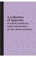 A Collection of Epigrams to Which Is Prefix'd a Critical Dissertation on This Species of Poetry