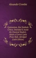 Gymnasium, Sive Symbola Critica: Intended to Assist the Classical Student . Attain a Correct Latin Prose Style. Abridged (Latin Edition)