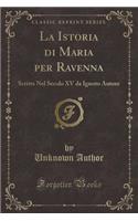 La Istoria Di Maria Per Ravenna: Scritta Nel Secolo XV Da Ignoto Autore (Classic Reprint)