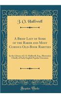 A Brief List of Some of the Rarer and Most Curious Old-Book Rarities: In the Library of J. O. Halliwell, Esq., Illustrative Chiefly of Early English Popular Literature (Classic Reprint)