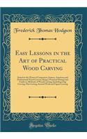 Easy Lessons in the Art of Practical Wood Carving: Suited to the Wants of Carpenters, Joiners, Amateurs and Professional Wood Carvers; Being a Practical Manual and Guide to All Kinds of Wood Carving; Including Chip Carving, Flat Carving, Incised Wo
