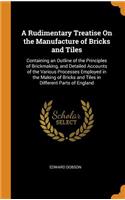 A Rudimentary Treatise on the Manufacture of Bricks and Tiles: Containing an Outline of the Principles of Brickmaking, and Detailed Accounts of the Various Processes Employed in the Making of Bricks and Tiles in Different Parts of England