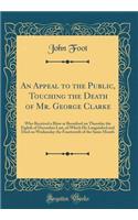 An Appeal to the Public, Touching the Death of Mr. George Clarke: Who Received a Blow at Brentford on Thursday the Eighth of December Last, of Which He Languished and Died on Wednesday the Fourteenth of the Same Month (Classic Reprint): Who Received a Blow at Brentford on Thursday the Eighth of December Last, of Which He Languished and Died on Wednesday the Fourteenth of the Same Mo