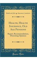 Health, Health Insurance, Old Age Pensions: Report, Recommendations, Dissenting Opinions (Classic Reprint)
