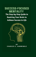 Success-Focused Mentality: The Step-by-Step Guide to Rewiring Your Brain to Achieve Success in Life