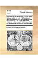 Reponse de M. de Calonne A L'Ecrit de M. Necker, Publie En Avril 1787; Contenant L'Examen Des Comptes de La Situation Des Finances Rendus En 1774, 1776, 1781, 1783, Et 1787: Avec Des Observations Sur Les Resultats de L'Assemblee Des Notables.(French)