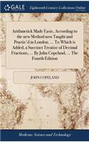 Arithmetick Made Easie, According to the New Method Now Taught and Practis'd in London. ... to Which Is Added, a Succinct Treatise of Decimal Fractions, ... by John Copeland, ... the Fourth Edition