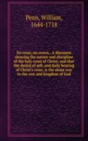 No cross, no crown., A discourse showing the nature and discipline of the holy cross of Christ; and that the denial of sefl, and daily bearing of Christ's cross, is the alone way to the rest and kingdom of God.