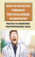 How To Navigate Through The Challenges In Dentistry: Practice To Understand Your Professional Goals: Navigate Through The Challenges
