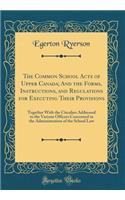 The Common School Acts of Upper Canada; And the Forms, Instructions, and Regulations for Executing Their Provisions: Together with the Circulars Addressed to the Various Officers Concerned in the Administration of the School Law (Classic Reprint)