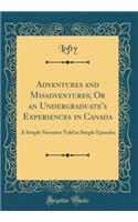 Adventures and Misadventures; Or an Undergraduate's Experiences in Canada: A Simple Narrative Told in Simple Episodes (Classic Reprint)