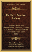 The Three Americas Railway: An International and Intercontinental Enterprise, Outlined in Numerous Formal Disquistions and Five Elaborate Essays (1881)