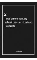 I was an elementary school teacher. -Luciano Pavarotti