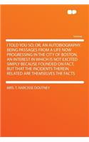 I Told You So; Or, an Autobiography. Being Passages from a Life Now Progressing in the City of Boston, an Interest in Which Is Not Excited Simply Because Founded on Fact, But That the Incidents Therein Related Are Themselves the Facts