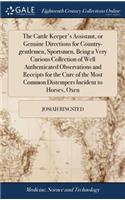 The Cattle Keeper's Assistant, or Genuine Directions for Country-Gentlemen, Sportsmen, Being a Very Curious Collection of Well Authenticated Observations and Receipts for the Cure of the Most Common Distempers Incident to Horses, Oxen