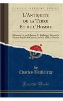 L'Antiquite de la Terre Et de l'Homme: Mémoire Lu par l'Auteur, C. Baillairgé, Devant la Société Royale du Canada, en Mai 1899, à Ottawa (Classic Reprint)