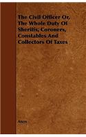 The Civil Officer Or, the Whole Duty of Sheriffs, Coroners, Constables and Collectors of Taxes