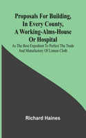 Proposals for Building, in Every County, a Working-Alms-House or Hospital; As the Best Expedient to Perfect the Trade and Manufactory of Linnen Cloth