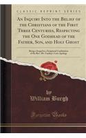 An Inquiry Into the Belief of the Christians of the First Three Centuries, Respecting the One Godhead of the Father, Son, and Holy Ghost: Being a Sequel to a Scriptural Confutation of the Rev. Mr. Lindsey's Late Apology (Classic Reprint)