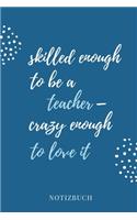 Skilled Enough to Be a Teacher - Crazy Enough to Love It Notizbuch: A5 TAGEBUCH Geschenkidee für Lehrer Erzieher - Abschiedsgeschenk Grundschule - Klassengeschenk - Dankeschön - Lehrerplaner - Buch zur Einschulung