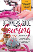 Beginner's Guide to Sewing Your Step-by-Step Roadmap to Sewing Success. Master this Art with Confidence and Learn the Ropes, Tackle Projects, and Elevate Your Wardrobe with Every Stitch!