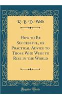 How to Be Successful, or Practical Advice to Those Who Wish to Rise in the World (Classic Reprint)