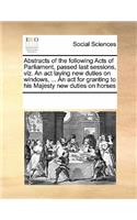 Abstracts of the Following Acts of Parliament, Passed Last Sessions, Viz. an ACT Laying New Duties on Windows, ... an ACT for Granting to His Majesty New Duties on Horses