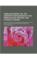 Familiar Science, Or, the Scientific Explanation of the Principles of Natural and Physical Science; And Their Practical and Familiar Applications to t