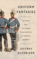 Uniform Fantasies: Soldiers, Sex, and Queer Emancipation in Imperial Germany(German and European Studies)