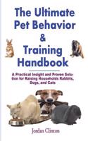 The Ultimate Pet Behavior and Training Handbook: A Practical Insight and Proven Solution for Raising Households Rabbits, Dogs, and Cats