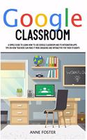 Google Classroom: A simple Guide to Learn How to Use Google Classroom and its Integration Apps. Tips on How Teachers can Make it More Engaging and Interactive For The