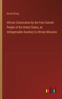 African Colonization by the Free Colored People of the United States, an Indispensable Auxiliary to African Missions
