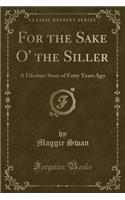 For the Sake O' the Siller: A Fifeshire Story of Forty Years Ago (Classic Reprint): A Fifeshire Story of Forty Years Ago (Classic Reprint)