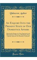 An Enquiry Into the Present State of Our Domestick Affairs: Shewing the Danger of a New Opposition and Wherein Some Characters, Which Have Been Unjustly Aspersed, Are Modestly Vindicated (Classic Reprint)