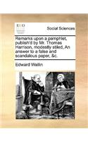 Remarks Upon a Pamphlet, Publish'd by Mr. Thomas Harrison, Modestly Stiled, an Answer to a False and Scandalous Paper, &c.: (English)