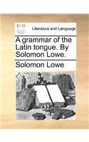 Grammar of the Latin Tongue. by Solomon Lowe.
