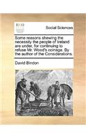 Some Reasons Shewing the Necessity the People of Ireland Are Under, for Continuing to Refuse Mr. Wood's Coinage. by the Author of the Considerations.